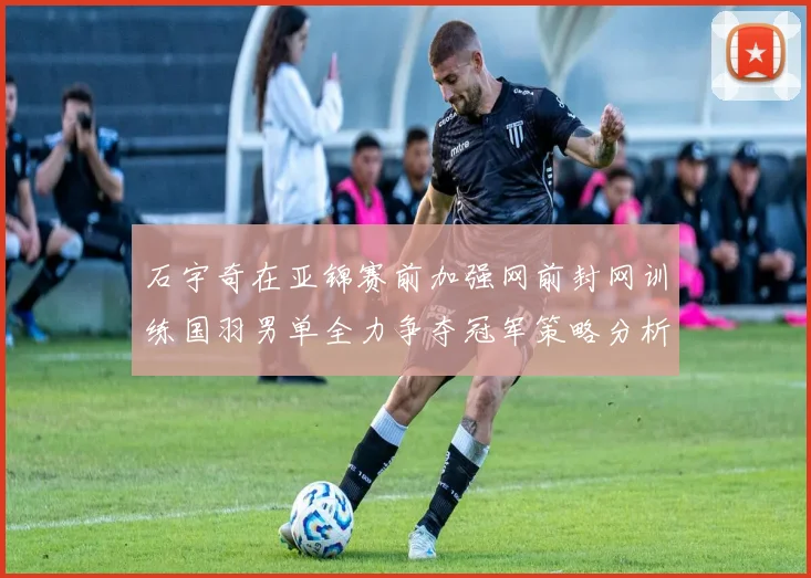 石宇奇在亚锦赛前加强网前封网训练国羽男单全力争夺冠军策略分析