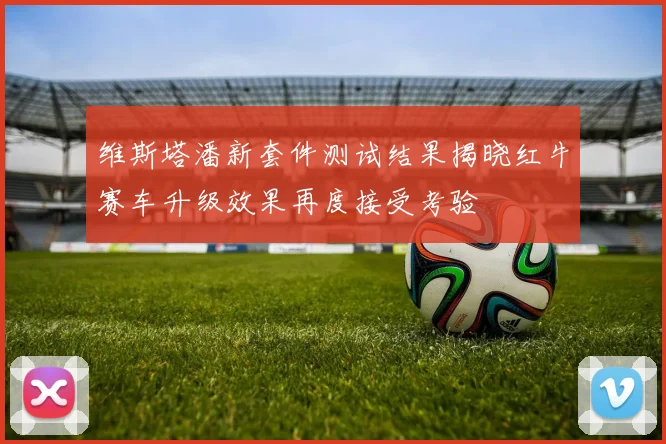 维斯塔潘新套件测试结果揭晓红牛赛车升级效果再度接受考验