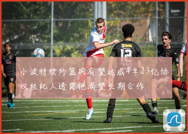 小波特续约篮网有望达成4年23亿协议经纪人透露他渴望长期合作