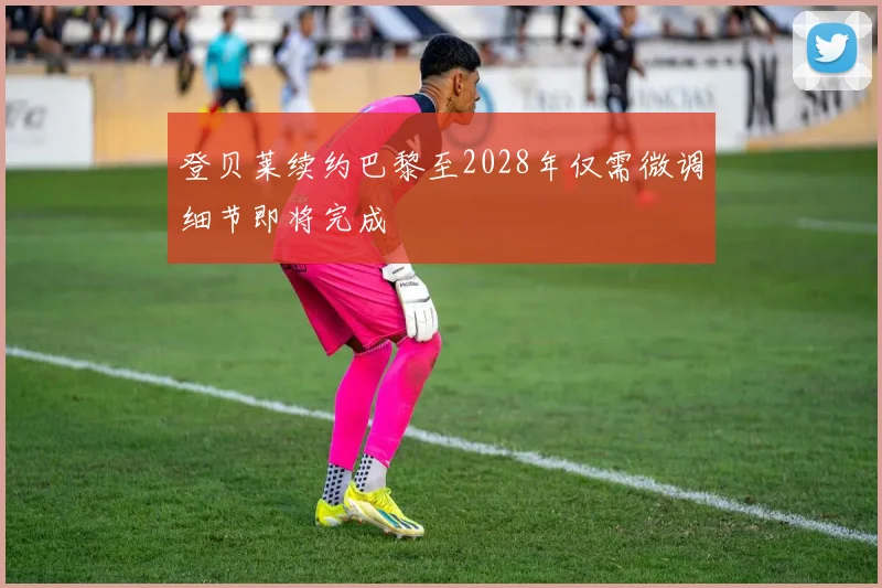 登贝莱续约巴黎至2028年仅需微调细节即将完成