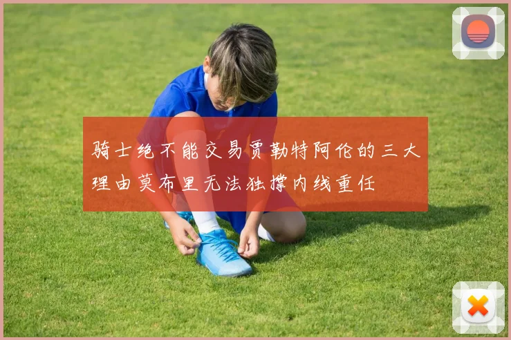 骑士绝不能交易贾勒特阿伦的三大理由莫布里无法独撑内线重任
