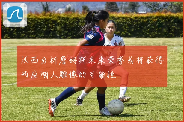 沃西分析詹姆斯未来荣誉或将获得两座湖人雕像的可能性