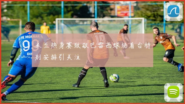 米兰热身赛致敬巴雷西球场看台特别安排引关注